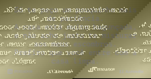 Só te peço um pouquinho mais de paciência. A casa está muito bagunçada, e não acho justo te misturar aos meus escombros. Prefiro que você entre com a casa limpa... Frase de Li Azevedo.
