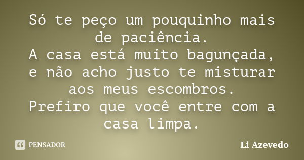 Só te peço um pouquinho mais de paciência. A casa está muito bagunçada, e não acho justo te misturar aos meus escombros. Prefiro que você entre com a casa limpa... Frase de Li Azevedo.