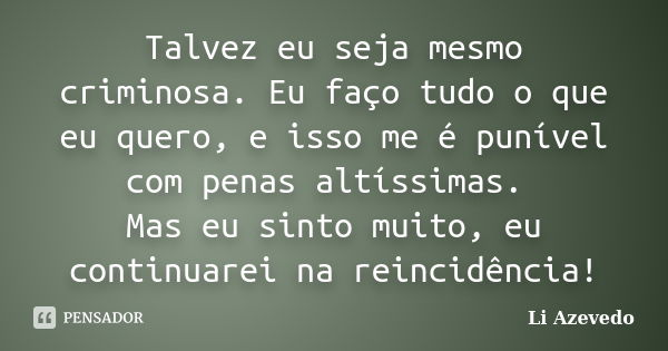 Talvez eu seja mesmo criminosa. Eu faço tudo o que eu quero, e isso me é punível com penas altíssimas. Mas eu sinto muito, eu continuarei na reincidência!... Frase de Li Azevedo.