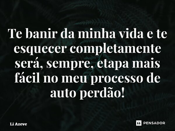 ⁠Te banir da minha vida e te esquecer completamente será, sempre, etapa mais fácil no meu processo de auto perdão!... Frase de Li Azevedo.