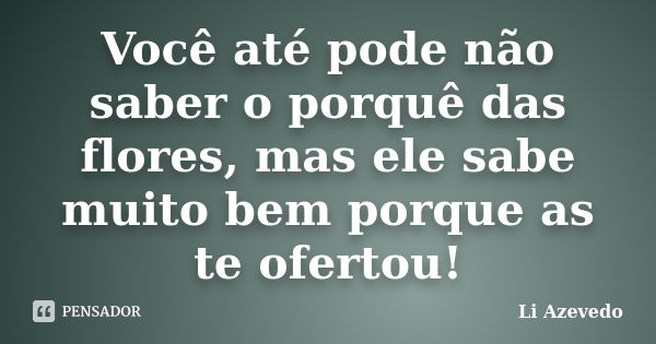 Você até pode não saber o porquê das flores, mas ele sabe muito bem porque as te ofertou!... Frase de Li Azevedo.