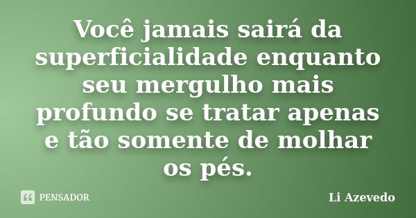 Você jamais sairá da superficialidade enquanto seu mergulho mais profundo se tratar apenas e tão somente de molhar os pés.... Frase de Li Azevedo.