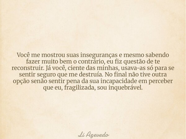 Você me mostrou suas inseguranças e mesmo sabendo fazer muito bem o contrário, eu fiz questão de te reconstruir. Já você, ciente das minhas, usava-as só para se... Frase de Li Azevedo.