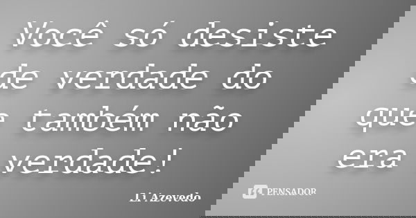 Você só desiste de verdade do que também não era verdade!... Frase de Li Azevedo.