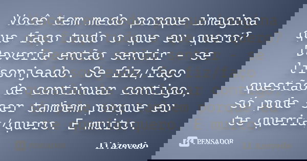 Você tem medo porque imagina que faço tudo o que eu quero? Deveria então sentir - se lisonjeado. Se fiz/faço questão de continuar contigo, só pode ser tambem po... Frase de Li Azevedo.