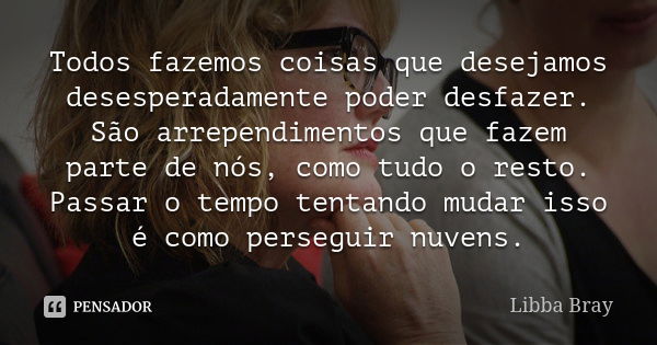 Todos fazemos coisas que desejamos desesperadamente poder desfazer. São arrependimentos que fazem parte de nós, como tudo o resto. Passar o tempo tentando mudar... Frase de Libba Bray.