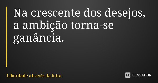 Na crescente dos desejos, a ambição torna-se ganância.... Frase de Liberdade através da letra.