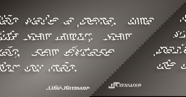 Não vale a pena, uma vida sem amor, sem paixão, sem êxtase de dor ou não.... Frase de Líbia Burmann.
