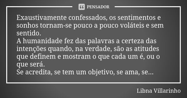 Exaustivamente confessados, os sentimentos e sonhos tornam-se pouco a pouco voláteis e sem sentido. A humanidade fez das palavras a certeza das intenções quando... Frase de Libna Villarinho.