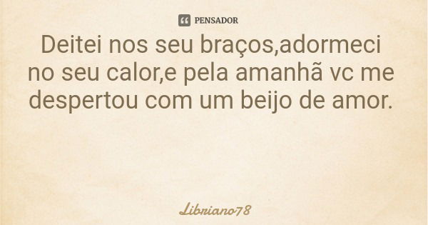 Deitei nos seu braços,adormeci no seu calor,e pela amanhã vc me despertou com um beijo de amor.... Frase de Libriano78.