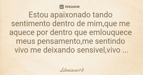 Estou apaixonado tando sentimento dentro de mim,que me aquece por dentro que emlouquece meus pensamento,me sentindo vivo me deixando sensivel,vivo essa paixao.... Frase de Libriano78.