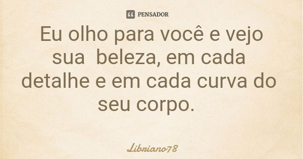 Eu olho para você e vejo sua beleza, em cada detalhe e em cada curva do seu corpo.... Frase de Libriano78.