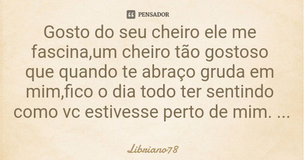 Gosto do seu cheiro ele me fascina,um cheiro tão gostoso que quando te abraço gruda em mim,fico o dia todo ter sentindo como vc estivesse perto de mim.... Frase de Libriano78.