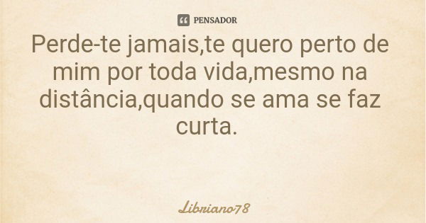 Perde-te jamais,te quero perto de mim por toda vida,mesmo na distância,quando se ama se faz curta.... Frase de Libriano78.
