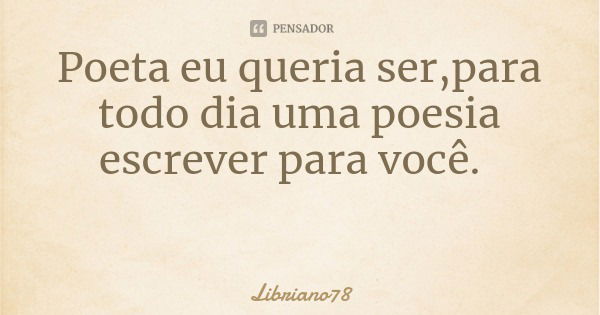 Poeta eu queria ser,para todo dia uma poesia escrever para você.... Frase de Libriano78.