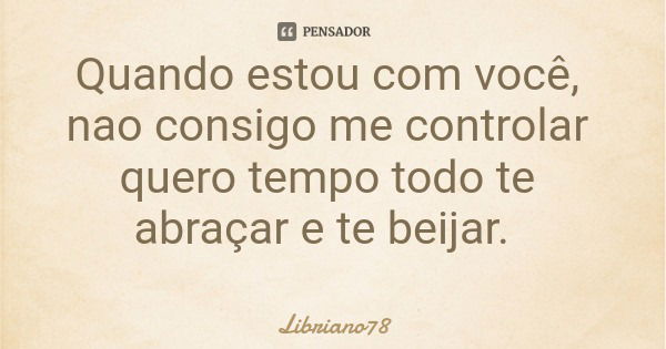 Quando estou com você, nao consigo me controlar quero tempo todo te abraçar e te beijar.... Frase de Libriano78.