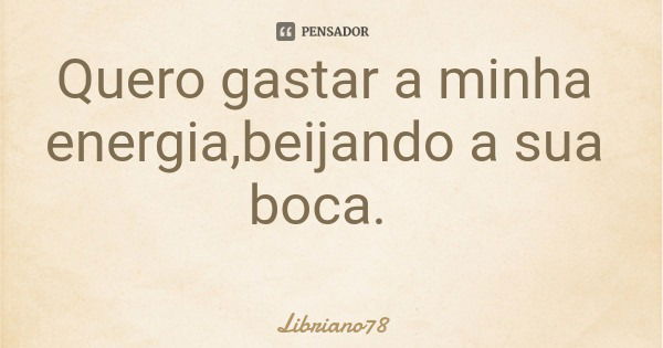 Quero gastar a minha energia,beijando a sua boca.... Frase de Libriano78.