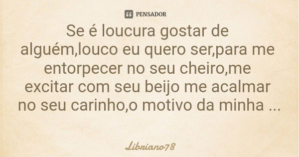Se é loucura gostar de alguém,louco eu quero ser,para me entorpecer no seu cheiro,me excitar com seu beijo me acalmar no seu carinho,o motivo da minha loucura:v... Frase de Libriano78.