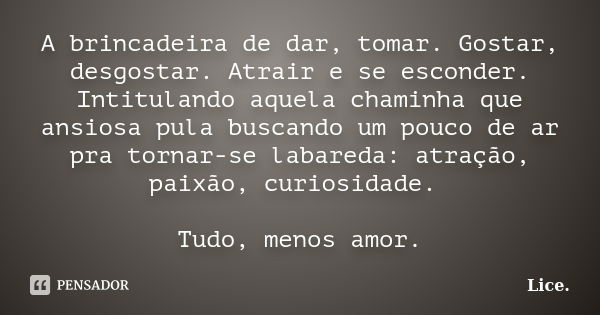 A brincadeira de dar, tomar. Gostar, desgostar. Atrair e se esconder. Intitulando aquela chaminha que ansiosa pula buscando um pouco de ar pra tornar-se labared... Frase de Lice..