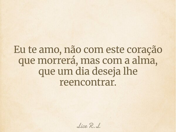 Eu te amo, não com este coração que morrerá, mas com a alma, que um dia deseja lhe reencontrar.... Frase de Lice R.L.