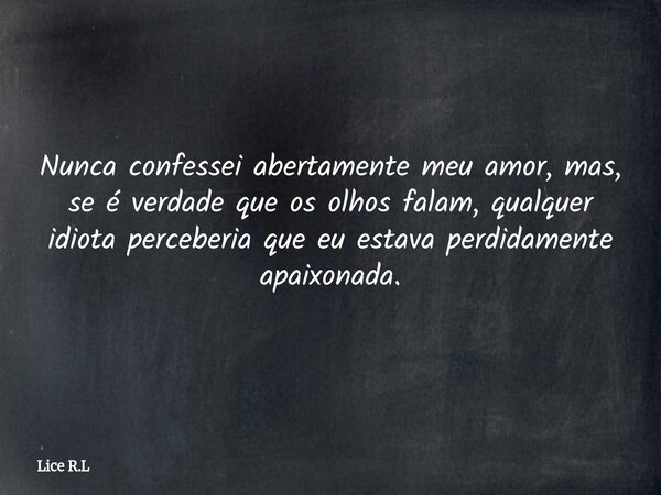 Nunca confessei abertamente meu amor, mas, se é verdade que os olhos falam, qualquer idiota perceberia que eu estava perdidamente apaixonada.... Frase de Lice R.L.