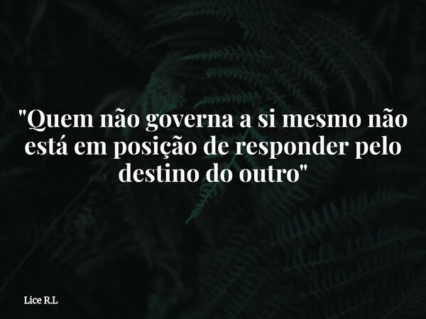 "Quem não governa a si mesmo não está em posição de responder pelo destino do outro"... Frase de Lice R.L.