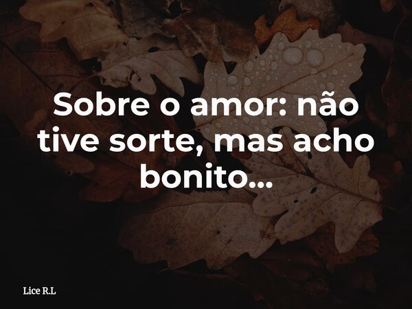 Sobre o amor: não tive sorte, mas acho bonito...... Frase de Lice R.L.