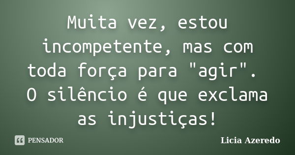 Muita vez, estou incompetente, mas com toda força para "agir". O silêncio é que exclama as injustiças!... Frase de Licia Azeredo.