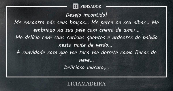 Desejo incontido! Me encontro nós seus braços... Me perco no seu olhar... Me embriago na sua pele com cheiro de amor... Me delício com suas carícias quentes e a... Frase de Liciamadeira.