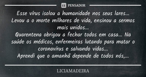 Esse vírus isolou a humanidade nos seus lares...
Levou a o morte milhares de vida, ensinou a sermos mais unidos...
Quarentena obrigou a fechar todos em casa... ... Frase de LiciaMadeira.