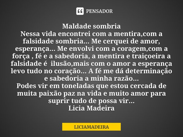 ⁠Maldade sombria
Nessa vida encontrei com a mentira,com a falsidade sombria... Me cerquei de amor, esperança... Me envolvi com a coragem,com a força , fé e a sa... Frase de LICIAMADEIRA.