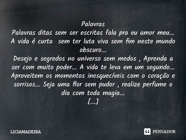 ⁠Palavras
Palavras ditas sem ser escritas fala pra eu amor meu...
A vida é curta sem ter luta viva sem fim neste mundo obscuro...
Desejo e segredos no universo ... Frase de LICIAMADEIRA.