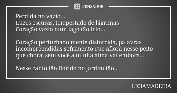 Perdida no vazio... Luzes escuras, tempestade de lágrimas Coração vazio num lago tão frio... Coração perturbado mente distorcida, palavras incompreendidas sofri... Frase de Liciamadeira.