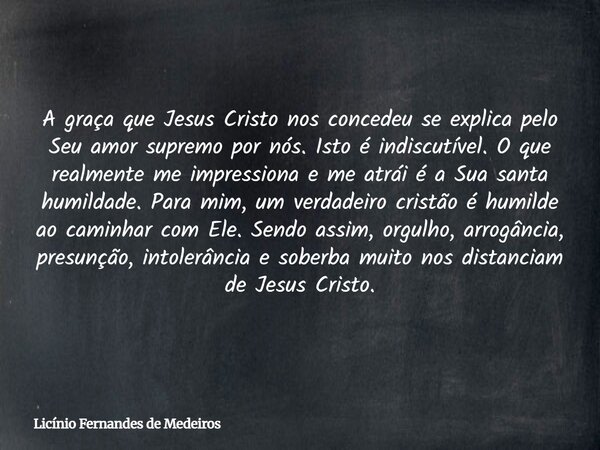 A graça que Jesus Cristo nos concedeu se explica pelo Seu amor supremo por nós. Isto é indiscutível. O que realmente me impressiona e me atrái é a Sua santa hum... Frase de Licínio Fernandes de Medeiros.