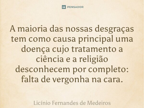 A maioria das nossas desgraças tem como causa principal uma doença cujo tratamento a ciência e a religião desconhecem por completo: falta de vergonha na cara.... Frase de Licínio Fernandes de Medeiros.