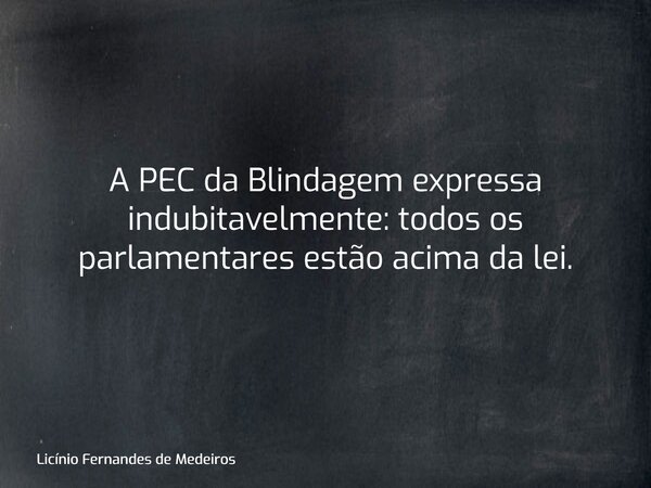 A PEC da Blindagem expressa indubitavelmente: todos os parlamentares estão acima da lei.... Frase de Licínio Fernandes de Medeiros.