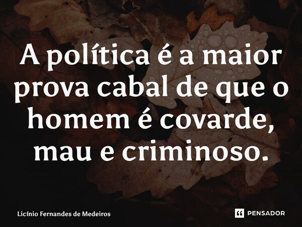 A política é a maior prova cabal de que o homem é covarde, mau e criminoso.... Frase de Licínio Fernandes de Medeiros.
