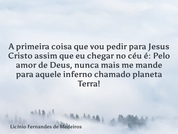 A primeira coisa que vou pedir para Jesus Cristo assim que eu chegar no céu é: Pelo amor de Deus, nunca mais me mande para aquele inferno chamado planeta Terra!... Frase de Licínio Fernandes de Medeiros.