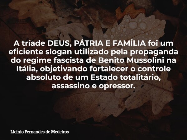 A tríade DEUS, PÁTRIA E FAMÍLIA foi um eficiente slogan utilizado pela propaganda do regime fascista de Benito Mussolini na Itália, objetivando fortalecer o con... Frase de Licínio Fernandes de Medeiros.