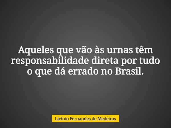 Aqueles que vão às urnas têm responsabilidade direta por tudo o que dá errado no Brasil.... Frase de Licínio Fernandes de Medeiros.