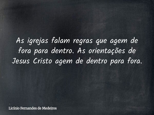 As igrejas falam regras que agem de fora para dentro. As orientações de Jesus Cristo agem de dentro para fora.... Frase de Licínio Fernandes de Medeiros.