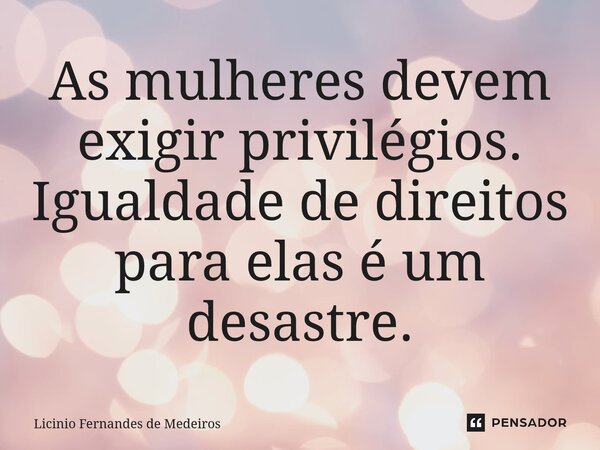 As mulheres devem exigir privilégios. Igualdade de direitos para elas é um desastre.... Frase de Licínio Fernandes de Medeiros.