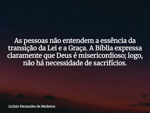 As pessoas não entendem a essência da transição da Lei e a Graça. A Bíblia expressa claramente que Deus é misericordioso; logo, não há necessidade de sacrifício... Frase de Licínio Fernandes de Medeiros.