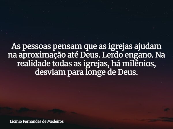 As pessoas pensam que as igrejas ajudam na aproximação até Deus. Lerdo engano. Na realidade todas as igrejas, há milênios, desviam para longe de Deus.... Frase de Licínio Fernandes de Medeiros.