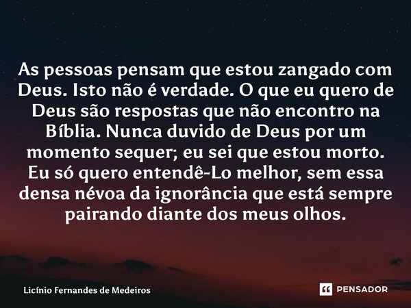 As pessoas pensam que estou zangado com Deus. Isto não é verdade. O que eu quero de Deus são respostas que não encontro na Bíblia. Nunca duvido de Deus por um m... Frase de Licínio Fernandes de Medeiros.