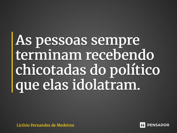 ⁠As pessoas sempre terminam recebendo chicotadas do político que elas idolatram.... Frase de Licínio Fernandes de Medeiros.
