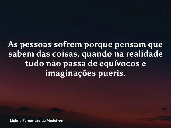 As pessoas sofrem porque pensam que sabem das coisas, quando na realidade tudo não passa de equívocos e imaginações pueris.... Frase de Licínio Fernandes de Medeiros.