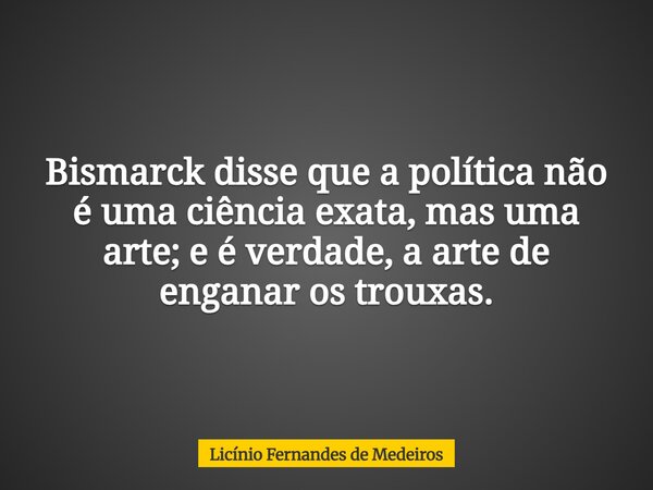 Bismarck disse que a política não é uma ciência exata, mas uma arte; e é verdade, a arte de enganar os trouxas.... Frase de Licínio Fernandes de Medeiros.