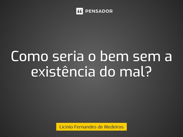 Como seria o bem sem a existência do mal?... Frase de Licínio Fernandes de Medeiros.