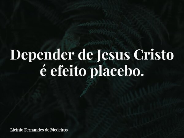 Depender de Jesus Cristo é efeito placebo.... Frase de Licínio Fernandes de Medeiros.